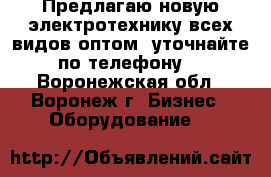 Предлагаю новую электротехнику всех видов оптом, уточнайте по телефону! - Воронежская обл., Воронеж г. Бизнес » Оборудование   